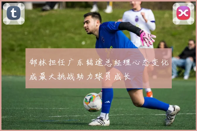 郜林担任广东铭途总经理心态变化成最大挑战助力球员成长