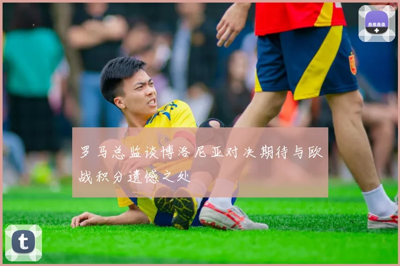 罗马总监谈博洛尼亚对决期待与欧战积分遗憾之处