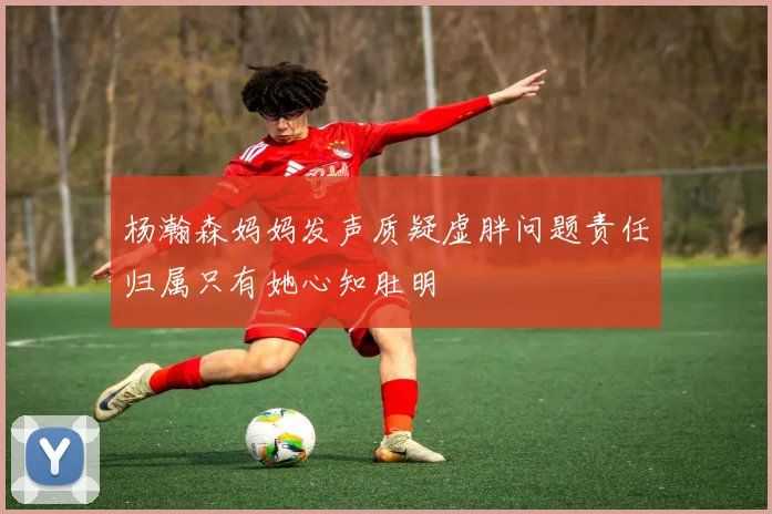 杨瀚森妈妈发声质疑虚胖问题责任归属只有她心知肚明