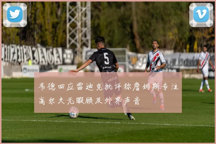 韦德回应雷迪克批评称詹姆斯专注高尔夫无暇顾及外界声音