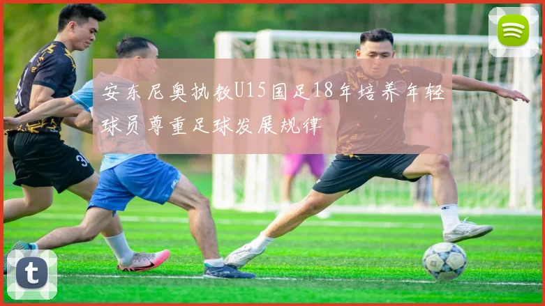 安东尼奥执教U15国足18年培养年轻球员尊重足球发展规律
