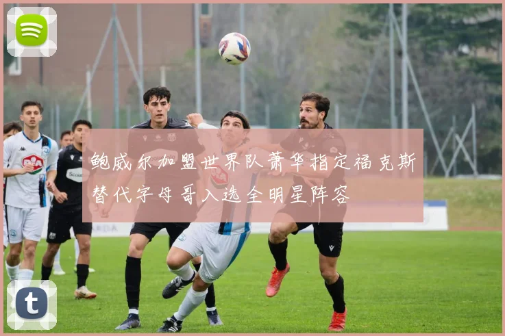 鲍威尔加盟世界队萧华指定福克斯替代字母哥入选全明星阵容