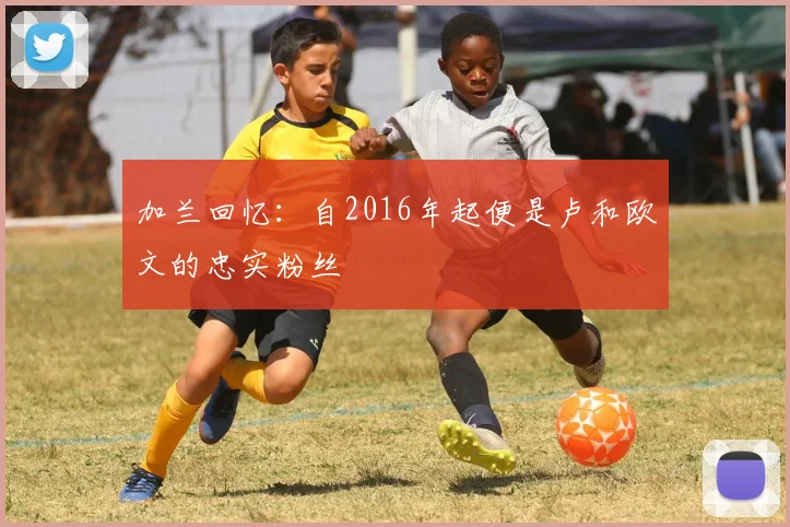 加兰回忆：自2016年起便是卢和欧文的忠实粉丝