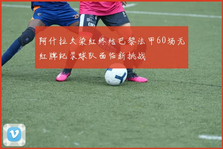 阿什拉夫染红终结巴黎法甲60场无红牌纪录球队面临新挑战