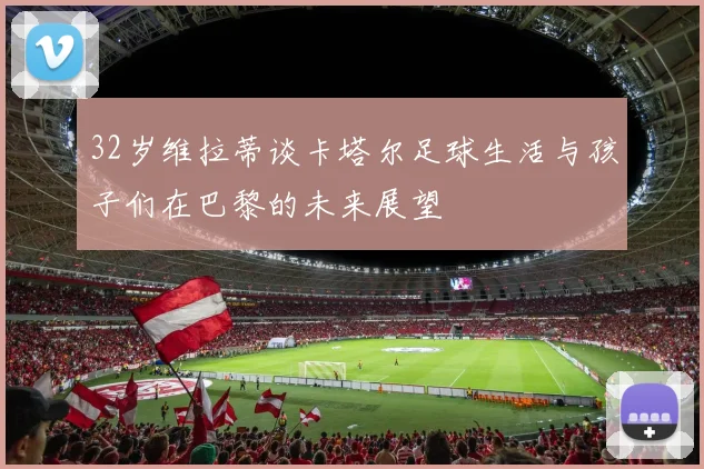 32岁维拉蒂谈卡塔尔足球生活与孩子们在巴黎的未来展望