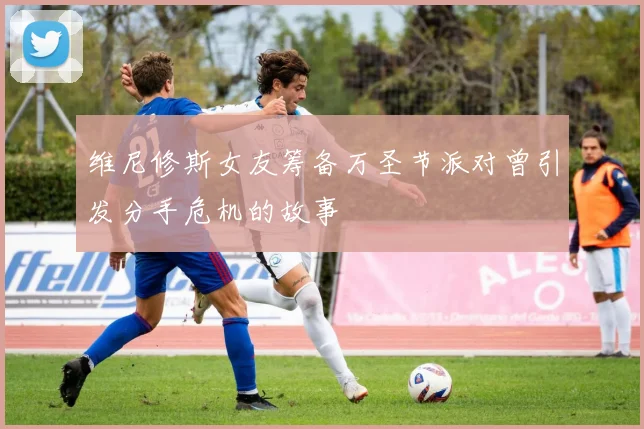 维尼修斯女友筹备万圣节派对曾引发分手危机的故事