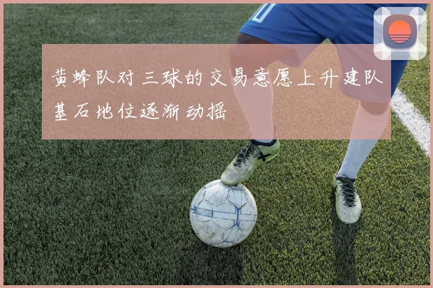 黄蜂队对三球的交易意愿上升建队基石地位逐渐动摇