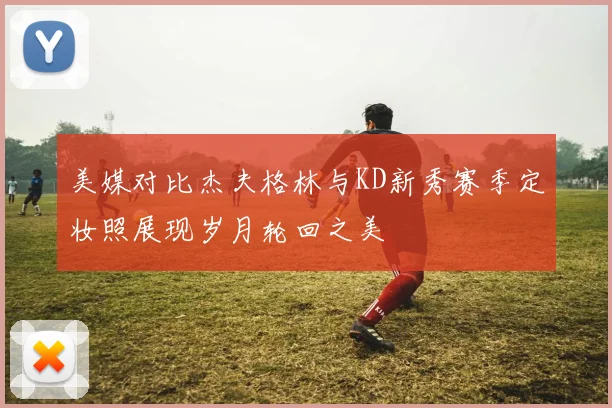 美媒对比杰夫格林与KD新秀赛季定妆照展现岁月轮回之美